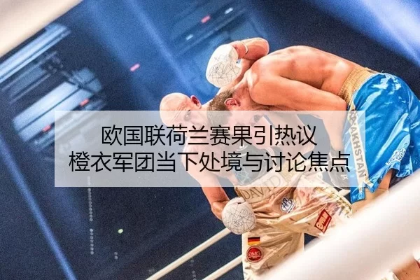 欧国联荷兰赛果引热议 橙衣军团当下处境与讨论焦点