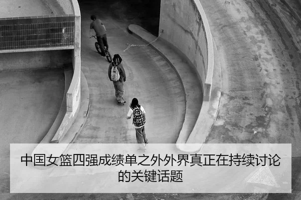 中国女篮四强成绩单之外外界真正在持续讨论的关键话题